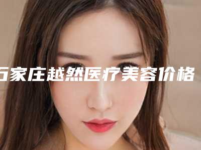 石家庄越然医疗美容价格表明细出炉-石家庄越然医疗美容丰面颊手术费用如何呢