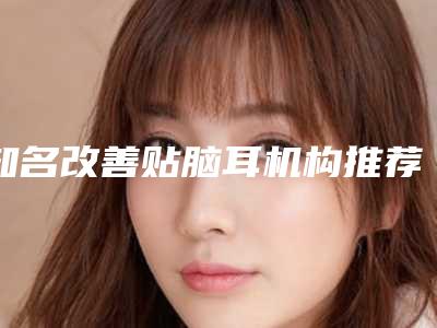 知名改善贴脑耳机构推荐：改善贴脑耳医院前30名可靠榜单公布