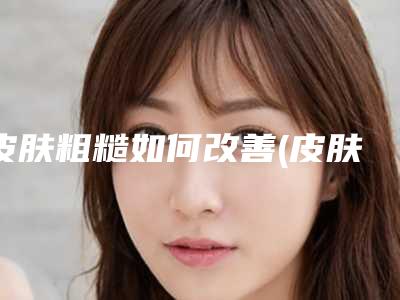 皮肤粗糙如何改善(皮肤粗糙不光滑的解决办法)