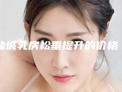 盐城乳房松垂提升的价格多吗-盐城乳房松垂提升价格大比拼