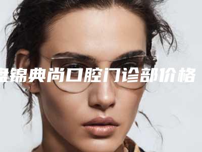 盘锦典尚口腔门诊部价格表全新更新-附双颌畸形矫正案例