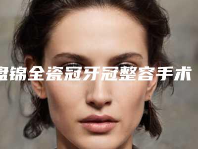 盘锦全瓷冠牙冠整容手术一般多少钱