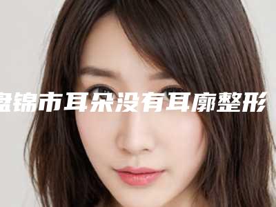 盘锦市耳朵没有耳廓整形医院口碑排行十强口碑榜更新了(盘锦市耳朵没有耳廓整形整形医院)
