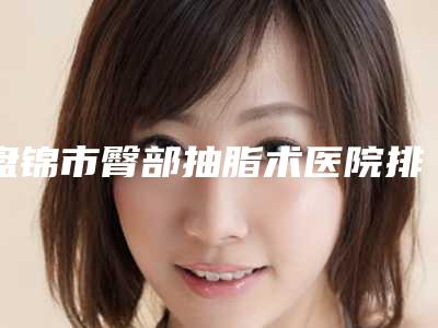 盘锦市臀部抽脂术医院排名榜人气盘点(盘锦韩后医疗美容诊所实力与口碑超好)