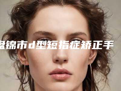 盘锦市d型短指症矫正手术价格(价目)项目新版公布-近8个月均价为20812元