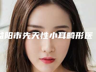 益阳市先天性小耳畸形医生排行榜前十位公布刷新(任朝娟医生好独当一面)