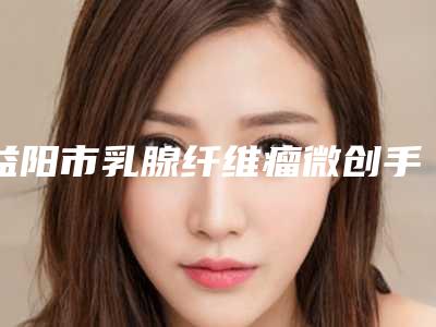 益阳市乳腺纤维瘤微创手术治疗手术医院-益阳市乳腺纤维瘤微创手术治疗医院排名口碑实力盘点