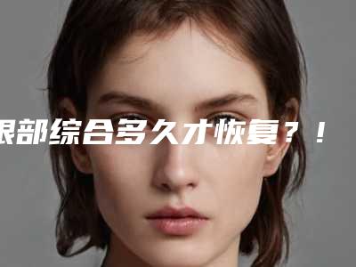 眼部综合多久才恢复?!成都眼部综合谁做的好?