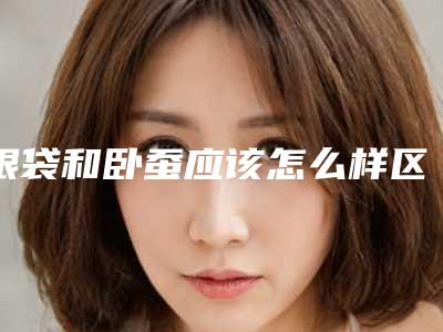 眼袋和卧蚕应该怎么样区分(眼袋跟卧蚕区别)