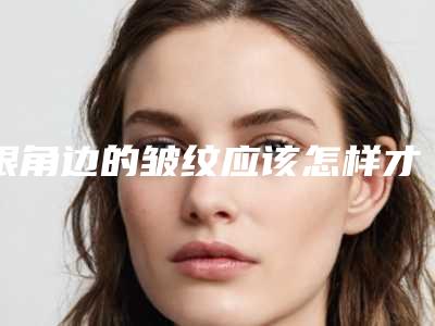 眼角边的皱纹应该怎样才能祛除(眼角周围皱纹怎么去除)