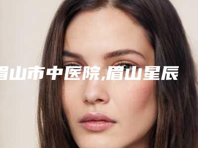 眉山市中医院,眉山星辰医疗美容你更喜欢哪一家