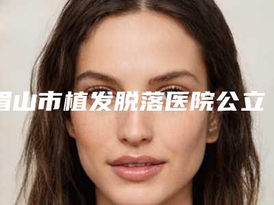 眉山市植发脱落医院公立私立实力比拼_家家评价高(眉山市植发脱落整形医院)