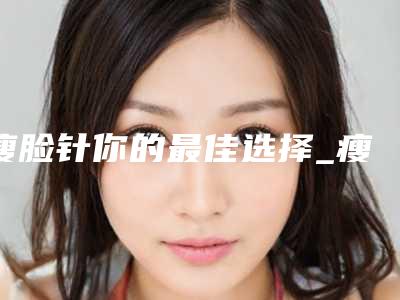 瘦脸针你的最佳选择_瘦脸针打三次可以定型多久