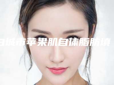 白城市苹果肌自体脂肪填充价格价位表本院全新-近8个月均价为9153元