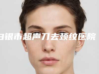 白银市超声刀去颈纹医院top10强排名榜一览名单更新(白银市超声刀去颈纹整形医院)
