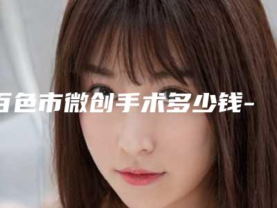 百色市微创手术多少钱-百色市微创手术医院排行前十强强榜综合盘点