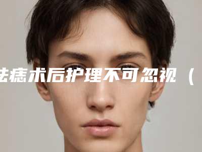 祛痣术后护理不可忽视(祛痣术后护理不可忽视什么)