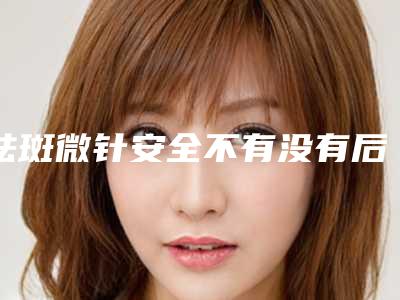 祛斑微针安全不有没有后遗症「祛斑微针会有安全隐患吗」