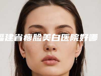 福建省瘦脸美白医院好哪几家安全-瘦脸美白后修复费用