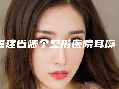 福建省哪个整形医院耳廓整型手术做的好(厦门薇格整形美容门诊部名次查询)