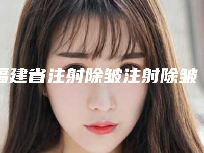 福建省注射除皱注射除皱医院上榜清单前十强一览表发布(福州隆美尔整形美容机构有名气价格也实惠_)