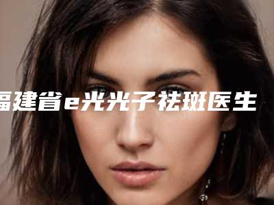 福建省e光光子祛斑医生前十强口碑榜资料分享-福建省e光光子祛斑整形医生