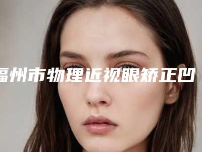 福州市物理近视眼矫正凹透镜收费明细2025公示(物理近视眼矫正凹透镜均价为:9089元)
