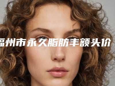 福州市永久脂肪丰额头价目表实力强劲样样精-福州市永久脂肪丰额头究竟需要多少价格