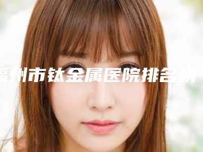 福州市钛金属医院排名榜前十强公认推荐(福州市钛金属口腔医院超全合集)