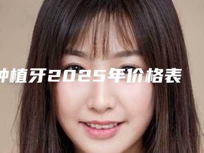 种植牙2025年价格表(含单颗半口全口等)