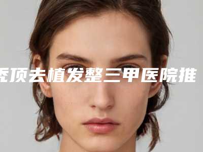 秃顶去植发整三甲医院推荐:秃顶去植发医院top30哪个更权威