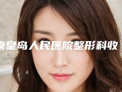 秦皇岛人民医院整形科收费标准超全项目2025新攻略附痘坑痘印抹修复案例