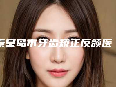 秦皇岛市牙齿矫正反颌医生上榜清单十强名单看个够-秦皇岛市牙齿矫正反颌口腔医生