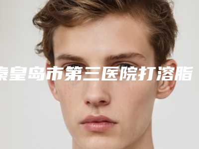 秦皇岛市第三医院打溶脂瘦身做哪个医生好 术后即刻反馈-附整形价格收费表