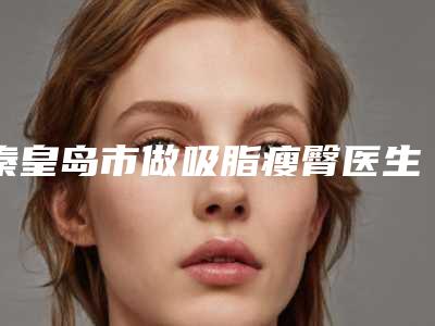 秦皇岛市做吸脂瘦臀医生排名榜霸榜前3-秦皇岛市做吸脂瘦臀整形医生