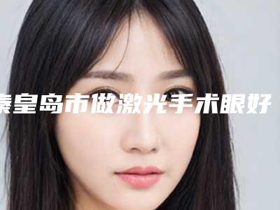 秦皇岛市做激光手术眼好的医生(郑丽君医生亲民评价高)