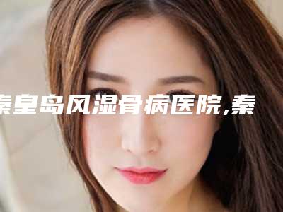 秦皇岛风湿骨病医院,秦皇岛美丽医然医疗美容诊所技术口碑一对一了解