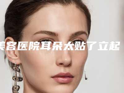 美容医院耳朵太贴了立起来推荐:耳朵太贴了立起来医院前20位哪家有实力