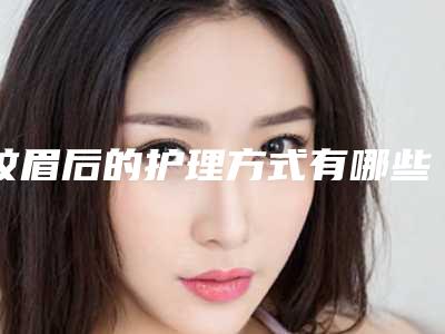 纹眉后的护理方式有哪些(纹眉后需要什么护理)
