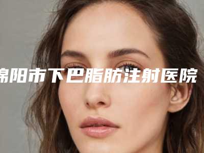 绵阳市下巴脂肪注射医院在榜清单前五名人气一览_放心选(绵阳市下巴脂肪注射整形医院)