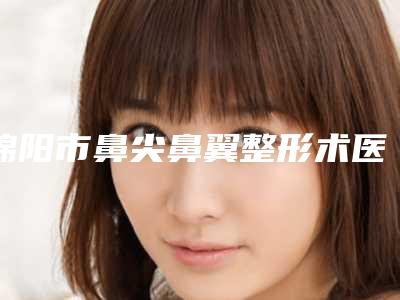绵阳市鼻尖鼻翼整形术医生排名榜技术好有特色-绵阳市鼻尖鼻翼整形术医生