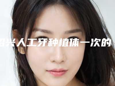 绍兴人工牙种植体一次的费用是多少