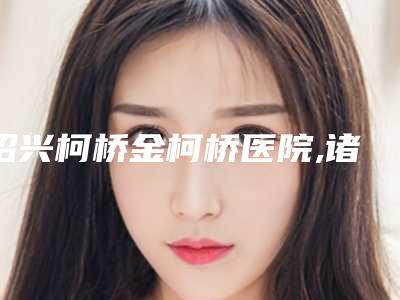 绍兴柯桥金柯桥医院,诸暨晨熹颜星医疗美容诊所口碑实力强强比拼