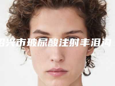 绍兴市玻尿酸注射丰泪沟医院top10强归类(绍兴市玻尿酸注射丰泪沟整形医院)