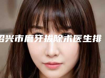 绍兴市磨牙拔除术医生排行榜前十深度评测-绍兴市磨牙拔除术口腔医生