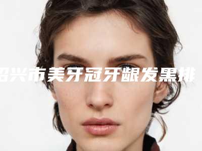 绍兴市美牙冠牙龈发黑排名前十佳随心选-绍兴市美牙冠牙龈发黑口腔医生