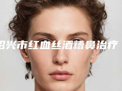 绍兴市红血丝酒糟鼻治疗医生排名前十佳名单花落谁个-绍兴市红血丝酒糟鼻治疗整形医生
