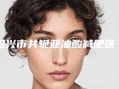 绍兴市共轭亚油酸减肥医院上榜名单top10强名气远播(绍兴市共轭亚油酸减肥整形医院)