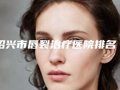 绍兴市唇裂治疗医院排名榜前十强权威评测（绍兴市唇裂治疗整形医院）