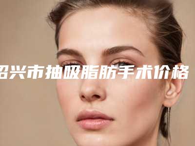 绍兴市抽吸脂肪手术价格(价目)出示-绍兴市抽吸脂肪手术价格到底多少呢